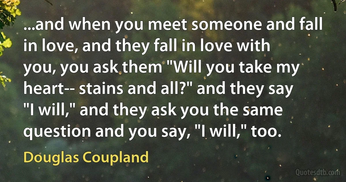 ...and when you meet someone and fall in love, and they fall in love with you, you ask them "Will you take my heart-- stains and all?" and they say "I will," and they ask you the same question and you say, "I will," too. (Douglas Coupland)