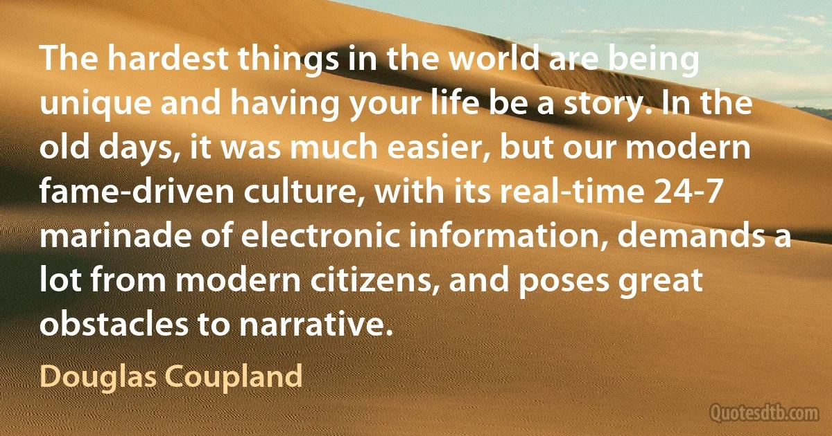 The hardest things in the world are being unique and having your life be a story. In the old days, it was much easier, but our modern fame-driven culture, with its real-time 24-7 marinade of electronic information, demands a lot from modern citizens, and poses great obstacles to narrative. (Douglas Coupland)