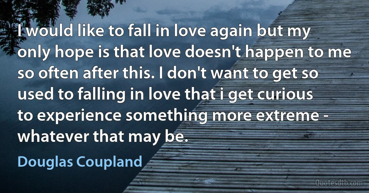 I would like to fall in love again but my only hope is that love doesn't happen to me so often after this. I don't want to get so used to falling in love that i get curious to experience something more extreme - whatever that may be. (Douglas Coupland)