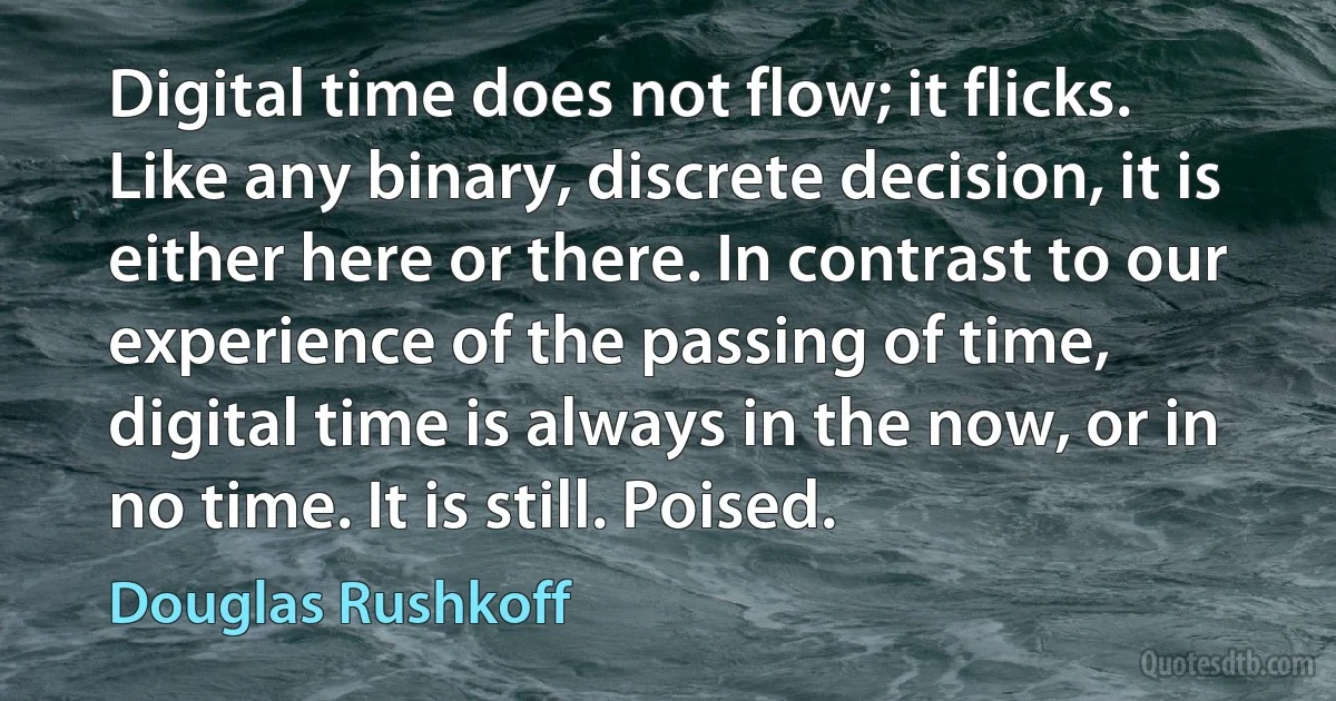 Digital time does not flow; it flicks. Like any binary, discrete decision, it is either here or there. In contrast to our experience of the passing of time, digital time is always in the now, or in no time. It is still. Poised. (Douglas Rushkoff)