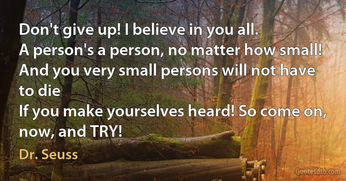 Don't give up! I believe in you all.
A person's a person, no matter how small!
And you very small persons will not have to die
If you make yourselves heard! So come on, now, and TRY! (Dr. Seuss)