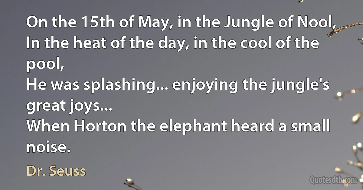 On the 15th of May, in the Jungle of Nool,
In the heat of the day, in the cool of the pool,
He was splashing... enjoying the jungle's great joys...
When Horton the elephant heard a small noise. (Dr. Seuss)