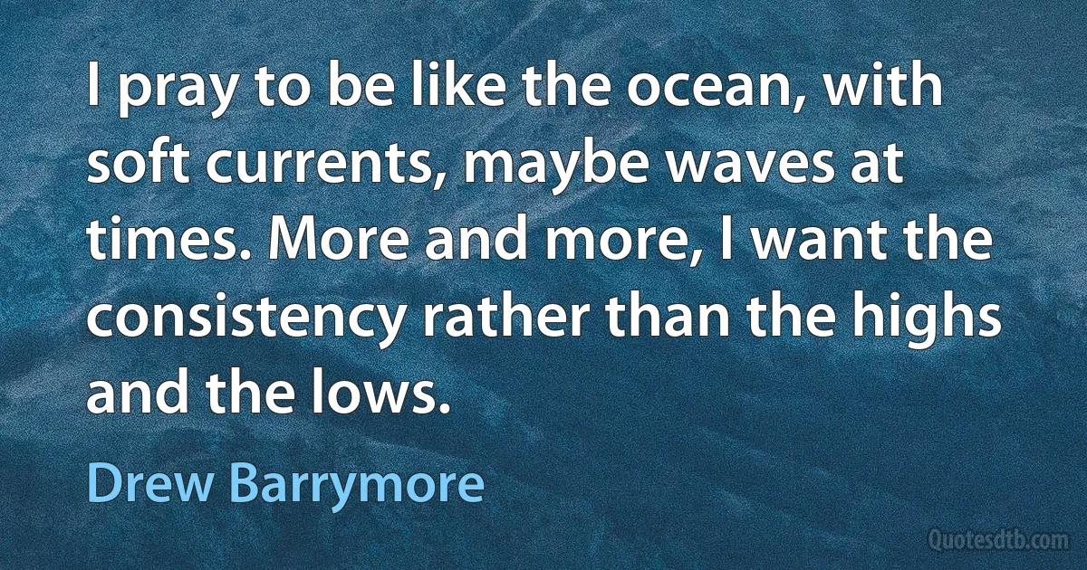 I pray to be like the ocean, with soft currents, maybe waves at times. More and more, I want the consistency rather than the highs and the lows. (Drew Barrymore)