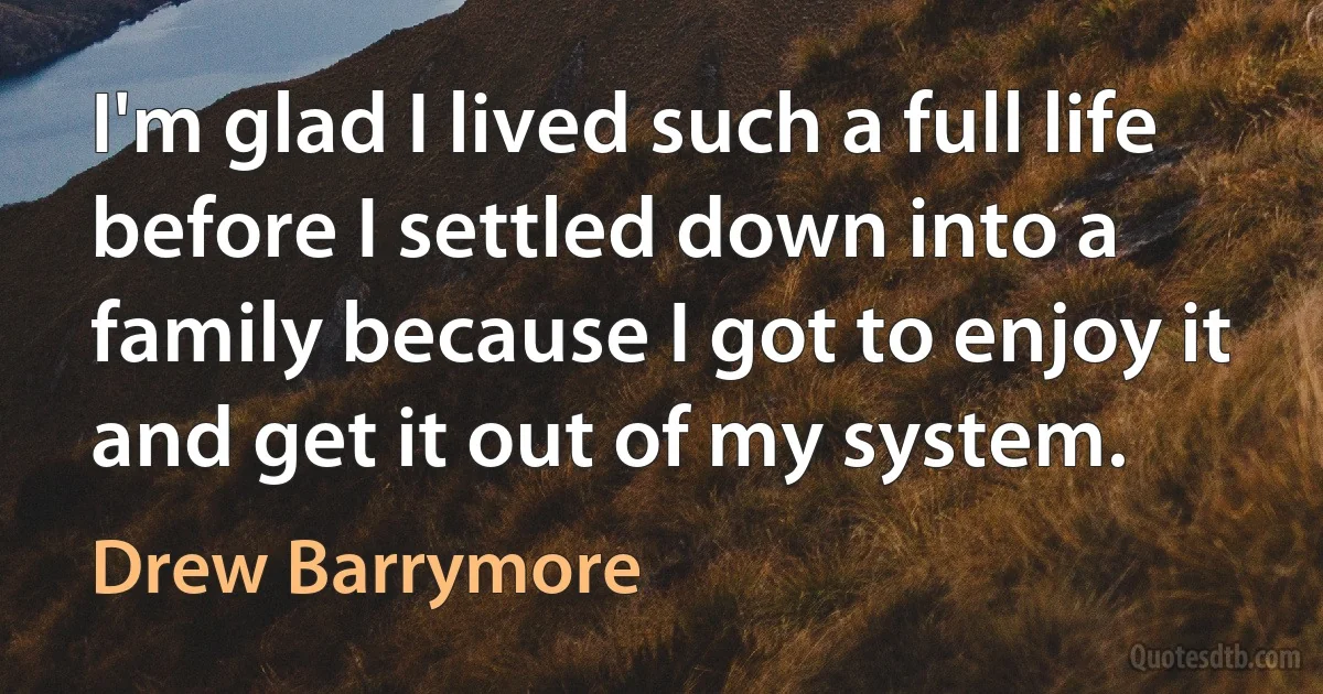 I'm glad I lived such a full life before I settled down into a family because I got to enjoy it and get it out of my system. (Drew Barrymore)