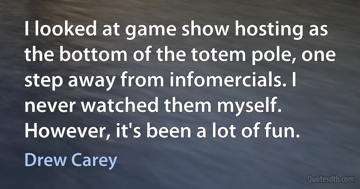 I looked at game show hosting as the bottom of the totem pole, one step away from infomercials. I never watched them myself. However, it's been a lot of fun. (Drew Carey)