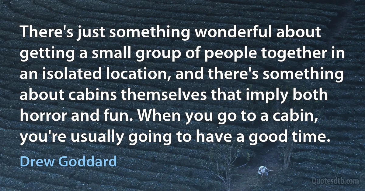 There's just something wonderful about getting a small group of people together in an isolated location, and there's something about cabins themselves that imply both horror and fun. When you go to a cabin, you're usually going to have a good time. (Drew Goddard)