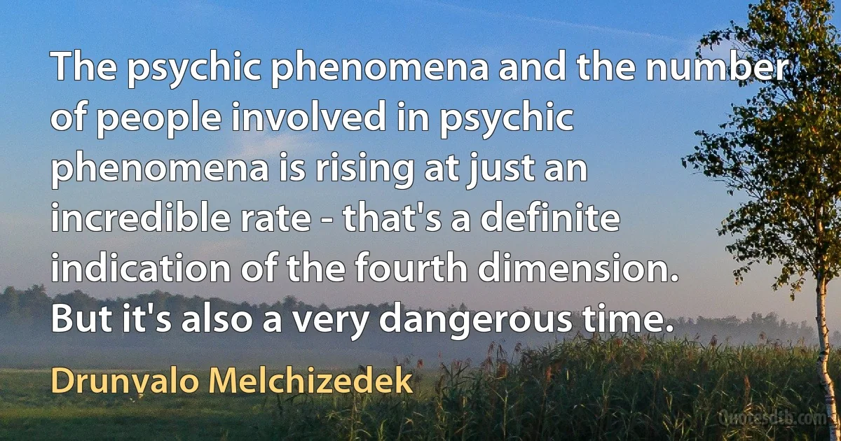 The psychic phenomena and the number of people involved in psychic phenomena is rising at just an incredible rate - that's a definite indication of the fourth dimension. But it's also a very dangerous time. (Drunvalo Melchizedek)