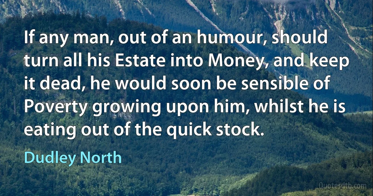 If any man, out of an humour, should turn all his Estate into Money, and keep it dead, he would soon be sensible of Poverty growing upon him, whilst he is eating out of the quick stock. (Dudley North)