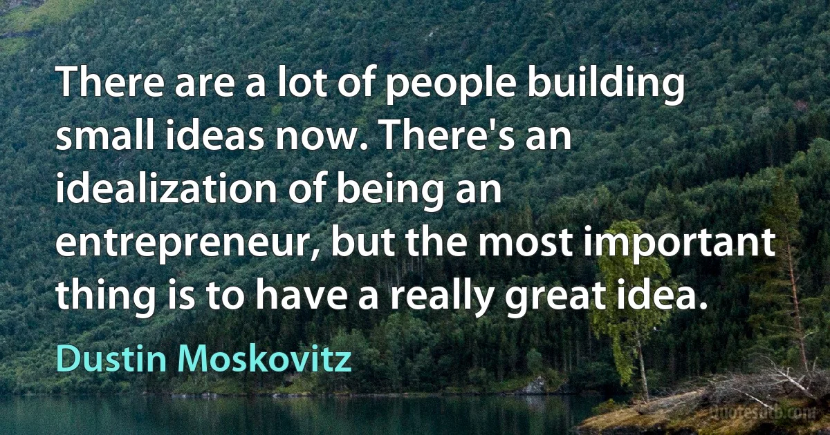 There are a lot of people building small ideas now. There's an idealization of being an entrepreneur, but the most important thing is to have a really great idea. (Dustin Moskovitz)