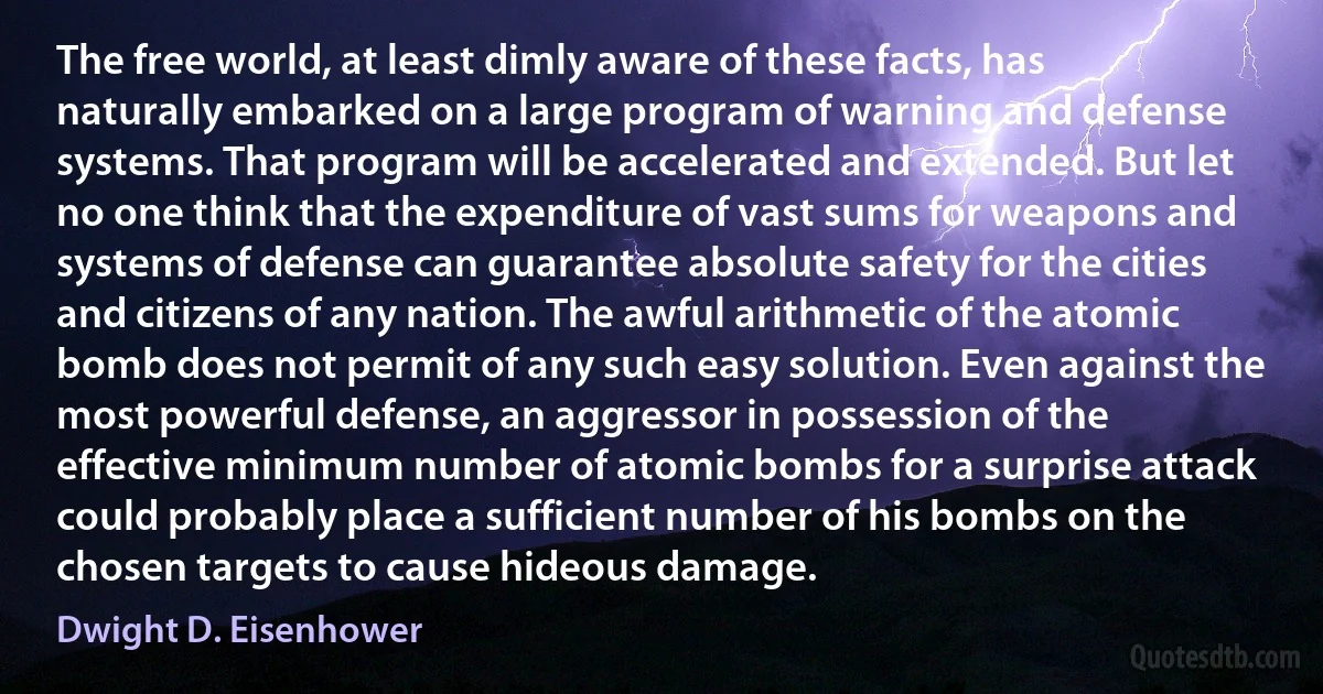 The free world, at least dimly aware of these facts, has naturally embarked on a large program of warning and defense systems. That program will be accelerated and extended. But let no one think that the expenditure of vast sums for weapons and systems of defense can guarantee absolute safety for the cities and citizens of any nation. The awful arithmetic of the atomic bomb does not permit of any such easy solution. Even against the most powerful defense, an aggressor in possession of the effective minimum number of atomic bombs for a surprise attack could probably place a sufficient number of his bombs on the chosen targets to cause hideous damage. (Dwight D. Eisenhower)