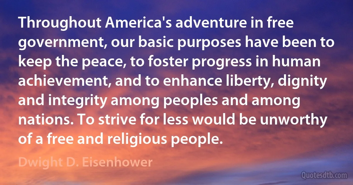 Throughout America's adventure in free government, our basic purposes have been to keep the peace, to foster progress in human achievement, and to enhance liberty, dignity and integrity among peoples and among nations. To strive for less would be unworthy of a free and religious people. (Dwight D. Eisenhower)