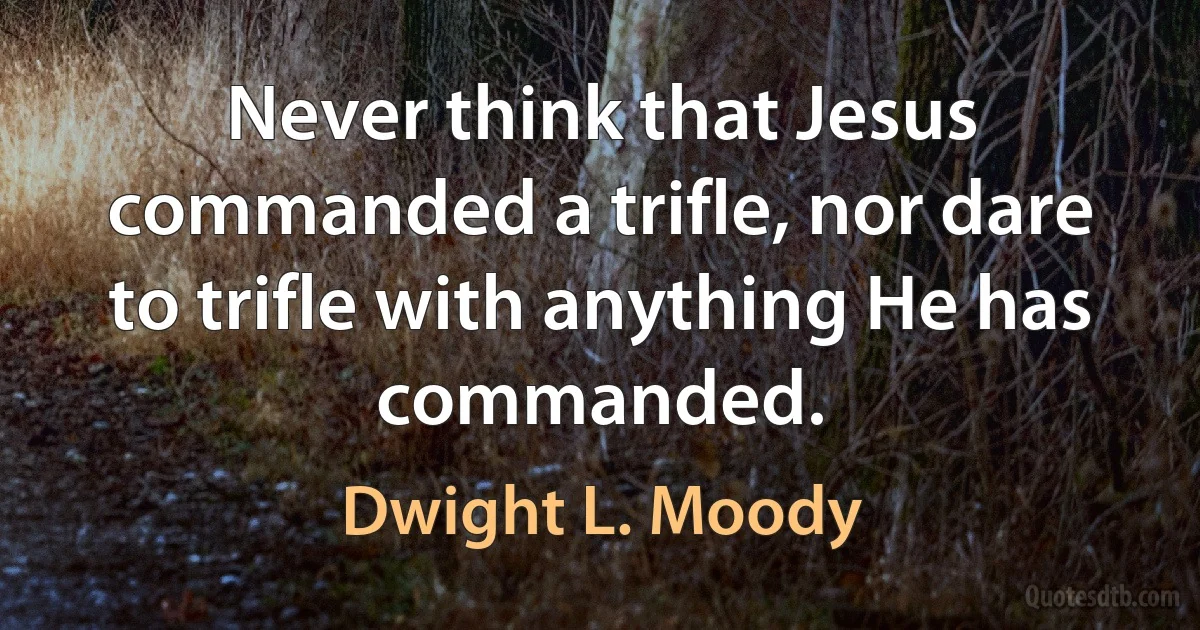 Never think that Jesus commanded a trifle, nor dare to trifle with anything He has commanded. (Dwight L. Moody)