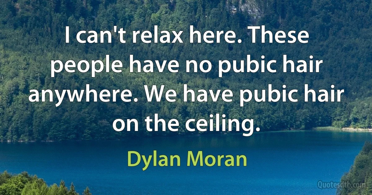 I can't relax here. These people have no pubic hair anywhere. We have pubic hair on the ceiling. (Dylan Moran)