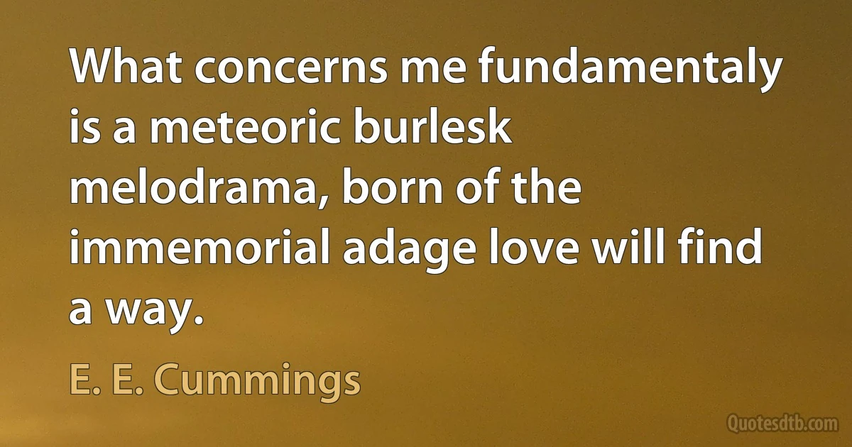 What concerns me fundamentaly is a meteoric burlesk melodrama, born of the immemorial adage love will find a way. (E. E. Cummings)