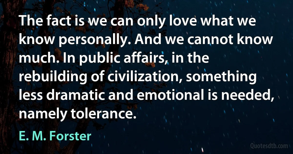 The fact is we can only love what we know personally. And we cannot know much. In public affairs, in the rebuilding of civilization, something less dramatic and emotional is needed, namely tolerance. (E. M. Forster)