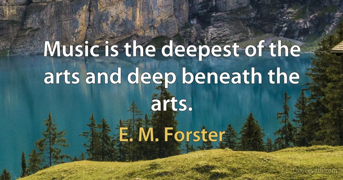 Music is the deepest of the arts and deep beneath the arts. (E. M. Forster)