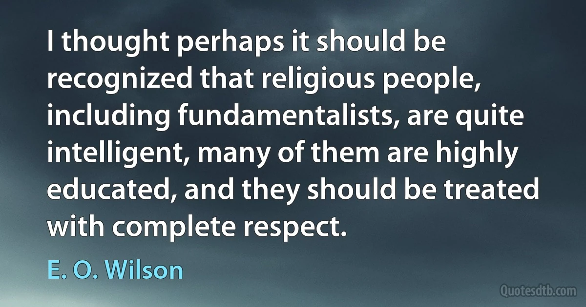 I thought perhaps it should be recognized that religious people, including fundamentalists, are quite intelligent, many of them are highly educated, and they should be treated with complete respect. (E. O. Wilson)