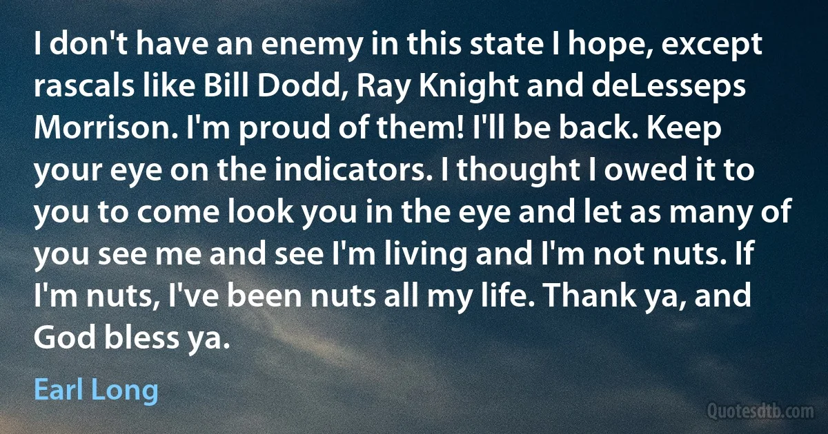 I don't have an enemy in this state I hope, except rascals like Bill Dodd, Ray Knight and deLesseps Morrison. I'm proud of them! I'll be back. Keep your eye on the indicators. I thought I owed it to you to come look you in the eye and let as many of you see me and see I'm living and I'm not nuts. If I'm nuts, I've been nuts all my life. Thank ya, and God bless ya. (Earl Long)