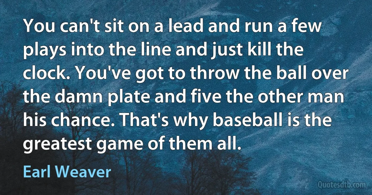 You can't sit on a lead and run a few plays into the line and just kill the clock. You've got to throw the ball over the damn plate and five the other man his chance. That's why baseball is the greatest game of them all. (Earl Weaver)