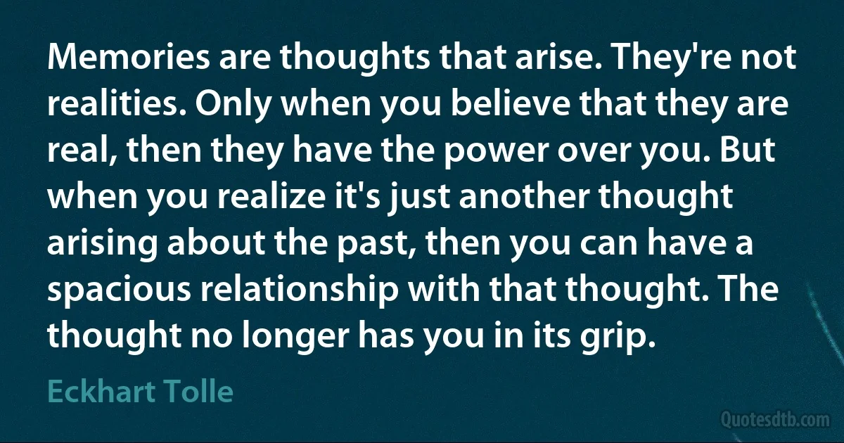 Memories are thoughts that arise. They're not realities. Only when you believe that they are real, then they have the power over you. But when you realize it's just another thought arising about the past, then you can have a spacious relationship with that thought. The thought no longer has you in its grip. (Eckhart Tolle)