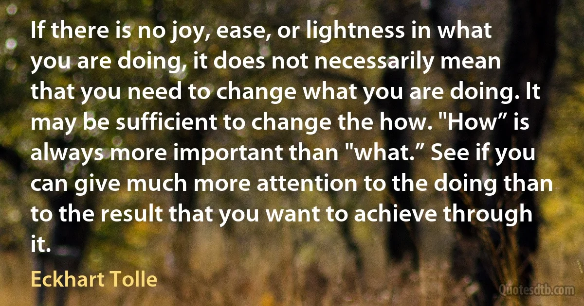 If there is no joy, ease, or lightness in what you are doing, it does not necessarily mean that you need to change what you are doing. It may be sufficient to change the how. "How” is always more important than "what.” See if you can give much more attention to the doing than to the result that you want to achieve through it. (Eckhart Tolle)