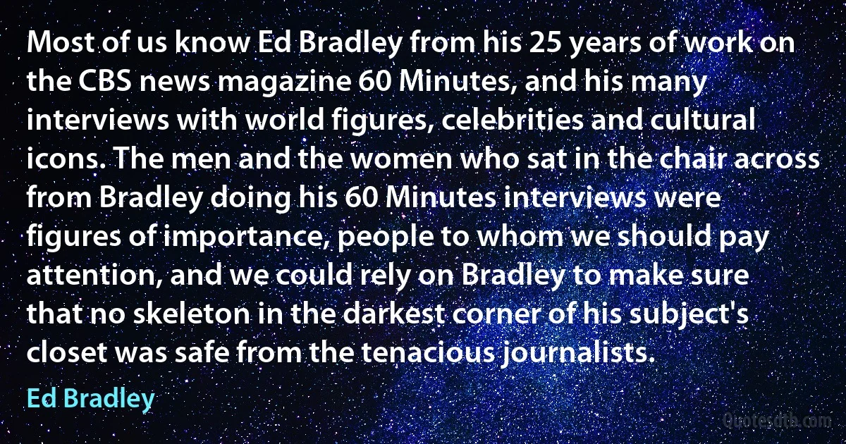 Most of us know Ed Bradley from his 25 years of work on the CBS news magazine 60 Minutes, and his many interviews with world figures, celebrities and cultural icons. The men and the women who sat in the chair across from Bradley doing his 60 Minutes interviews were figures of importance, people to whom we should pay attention, and we could rely on Bradley to make sure that no skeleton in the darkest corner of his subject's closet was safe from the tenacious journalists. (Ed Bradley)