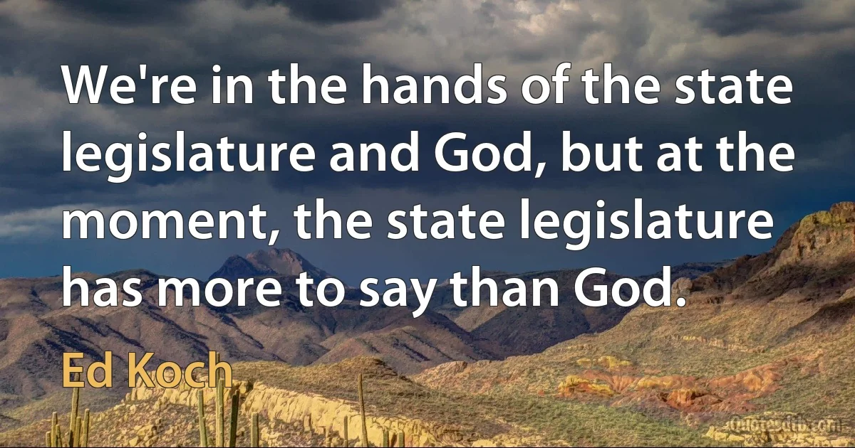 We're in the hands of the state legislature and God, but at the moment, the state legislature has more to say than God. (Ed Koch)