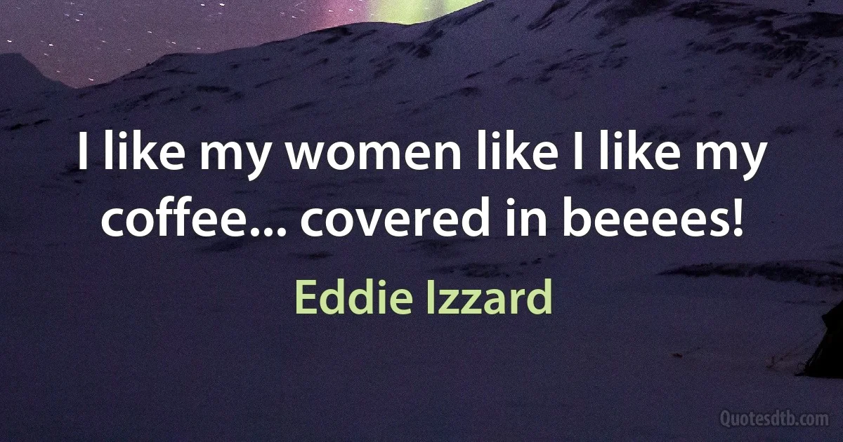 I like my women like I like my coffee... covered in beeees! (Eddie Izzard)