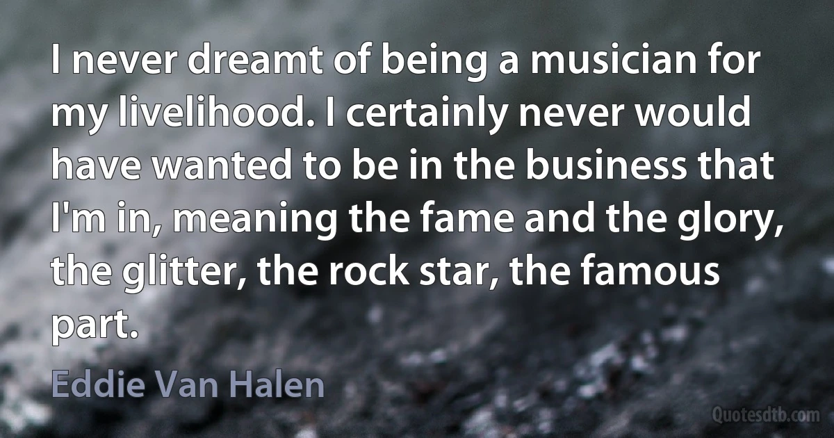 I never dreamt of being a musician for my livelihood. I certainly never would have wanted to be in the business that I'm in, meaning the fame and the glory, the glitter, the rock star, the famous part. (Eddie Van Halen)