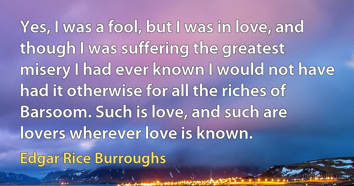 Yes, I was a fool, but I was in love, and though I was suffering the greatest misery I had ever known I would not have had it otherwise for all the riches of Barsoom. Such is love, and such are lovers wherever love is known. (Edgar Rice Burroughs)