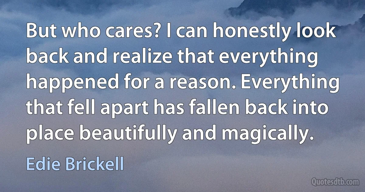 But who cares? I can honestly look back and realize that everything happened for a reason. Everything that fell apart has fallen back into place beautifully and magically. (Edie Brickell)