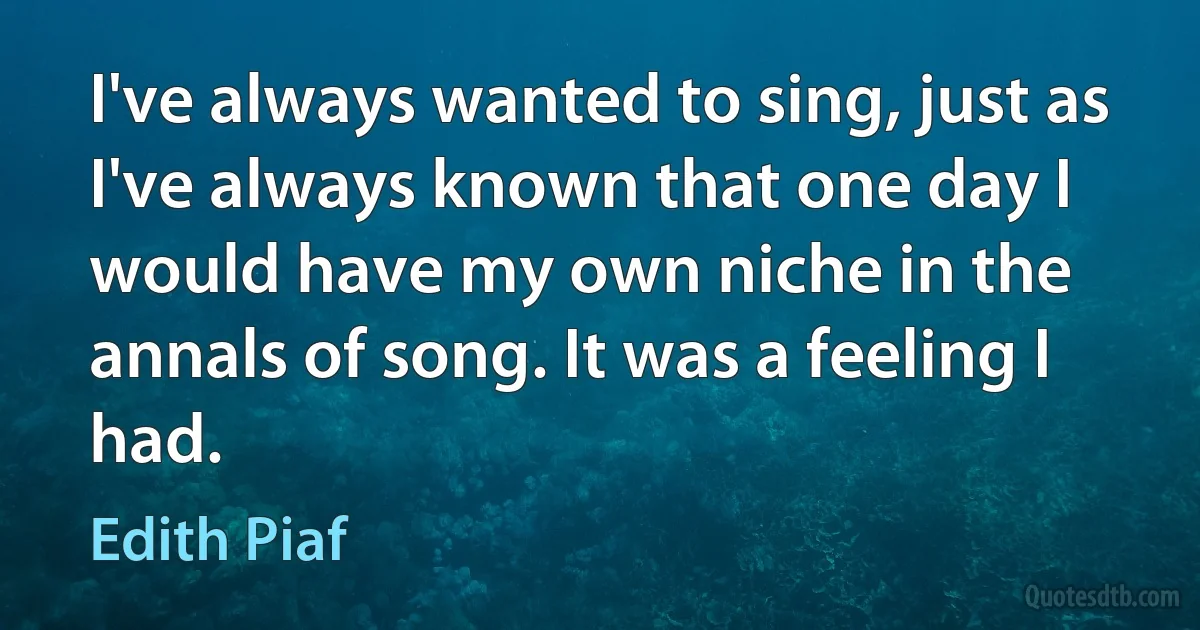 I've always wanted to sing, just as I've always known that one day I would have my own niche in the annals of song. It was a feeling I had. (Edith Piaf)