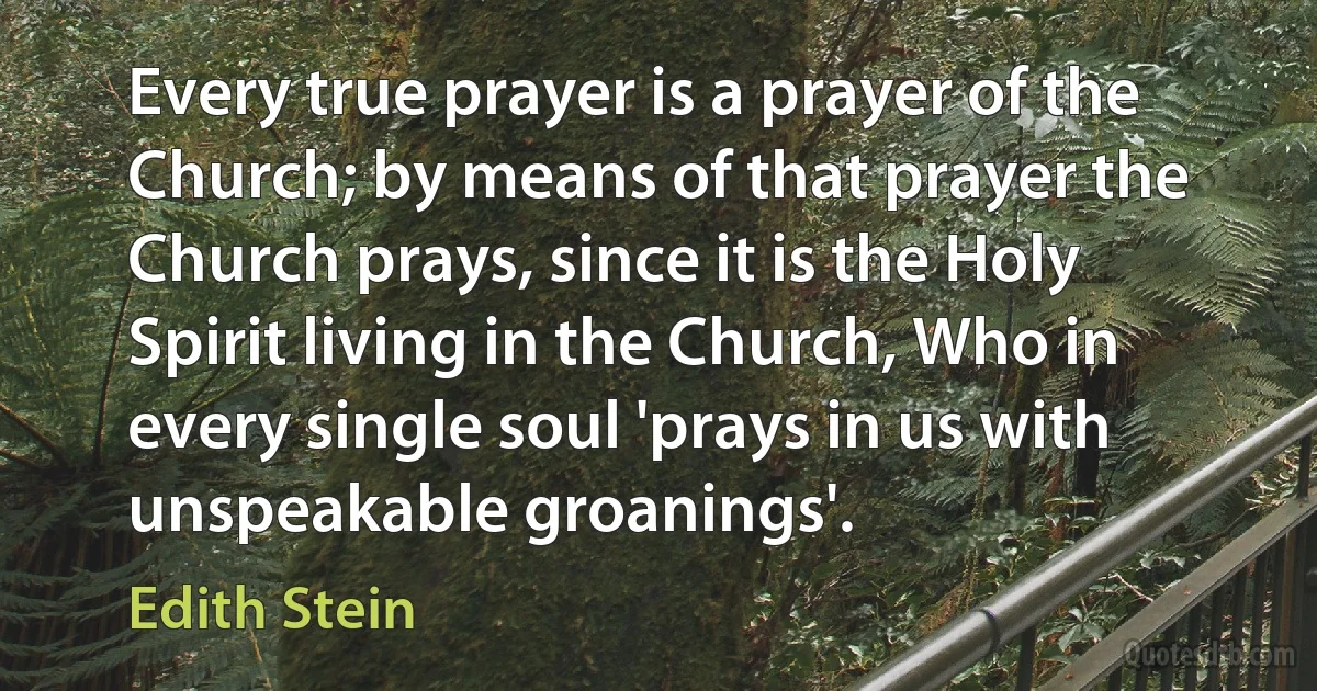 Every true prayer is a prayer of the Church; by means of that prayer the Church prays, since it is the Holy Spirit living in the Church, Who in every single soul 'prays in us with unspeakable groanings'. (Edith Stein)