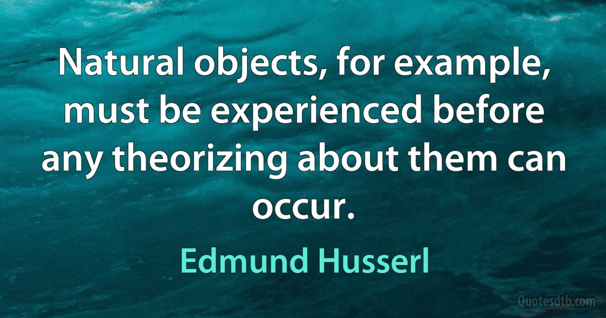 Natural objects, for example, must be experienced before any theorizing about them can occur. (Edmund Husserl)