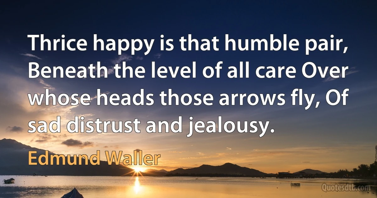 Thrice happy is that humble pair, Beneath the level of all care Over whose heads those arrows fly, Of sad distrust and jealousy. (Edmund Waller)