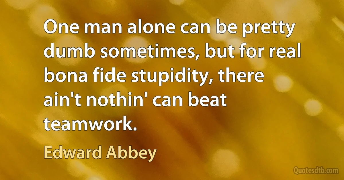 One man alone can be pretty dumb sometimes, but for real bona fide stupidity, there ain't nothin' can beat teamwork. (Edward Abbey)