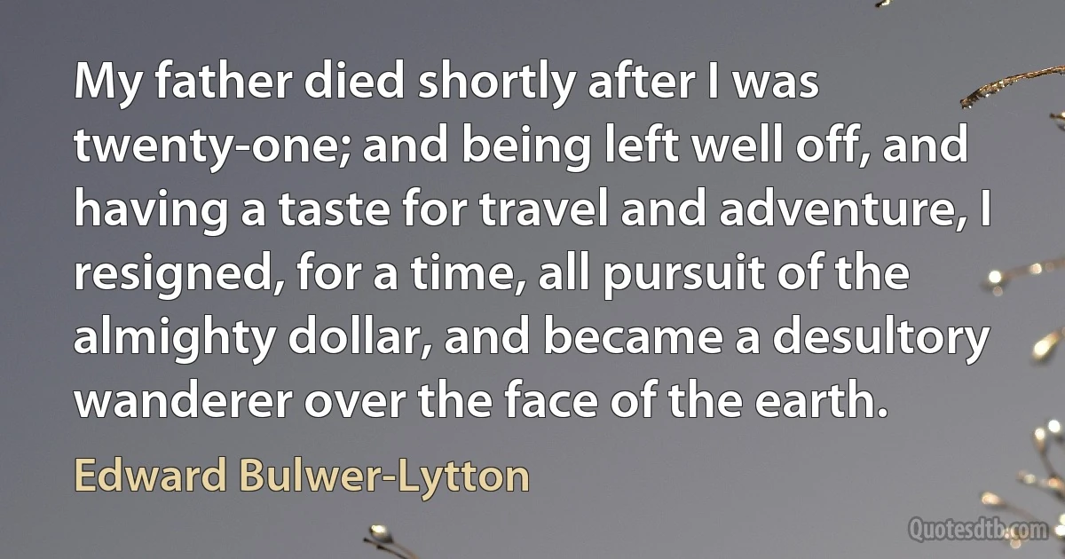 My father died shortly after I was twenty-one; and being left well off, and having a taste for travel and adventure, I resigned, for a time, all pursuit of the almighty dollar, and became a desultory wanderer over the face of the earth. (Edward Bulwer-Lytton)