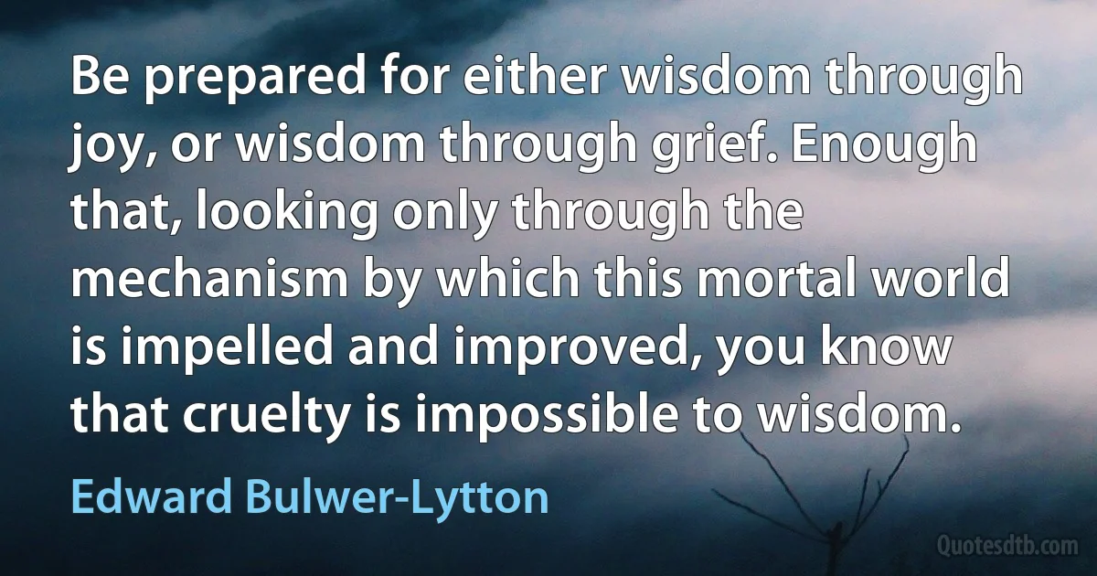 Be prepared for either wisdom through joy, or wisdom through grief. Enough that, looking only through the mechanism by which this mortal world is impelled and improved, you know that cruelty is impossible to wisdom. (Edward Bulwer-Lytton)