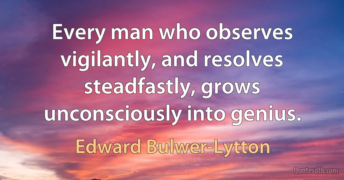 Every man who observes vigilantly, and resolves steadfastly, grows unconsciously into genius. (Edward Bulwer-Lytton)