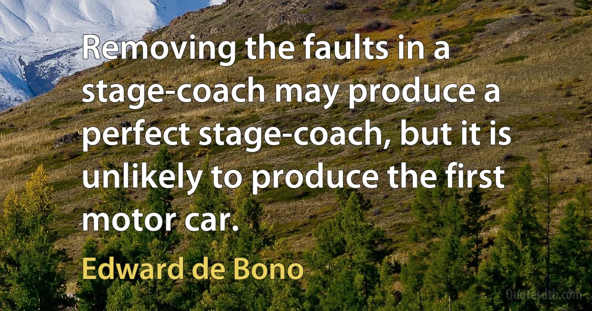 Removing the faults in a stage-coach may produce a perfect stage-coach, but it is unlikely to produce the first motor car. (Edward de Bono)