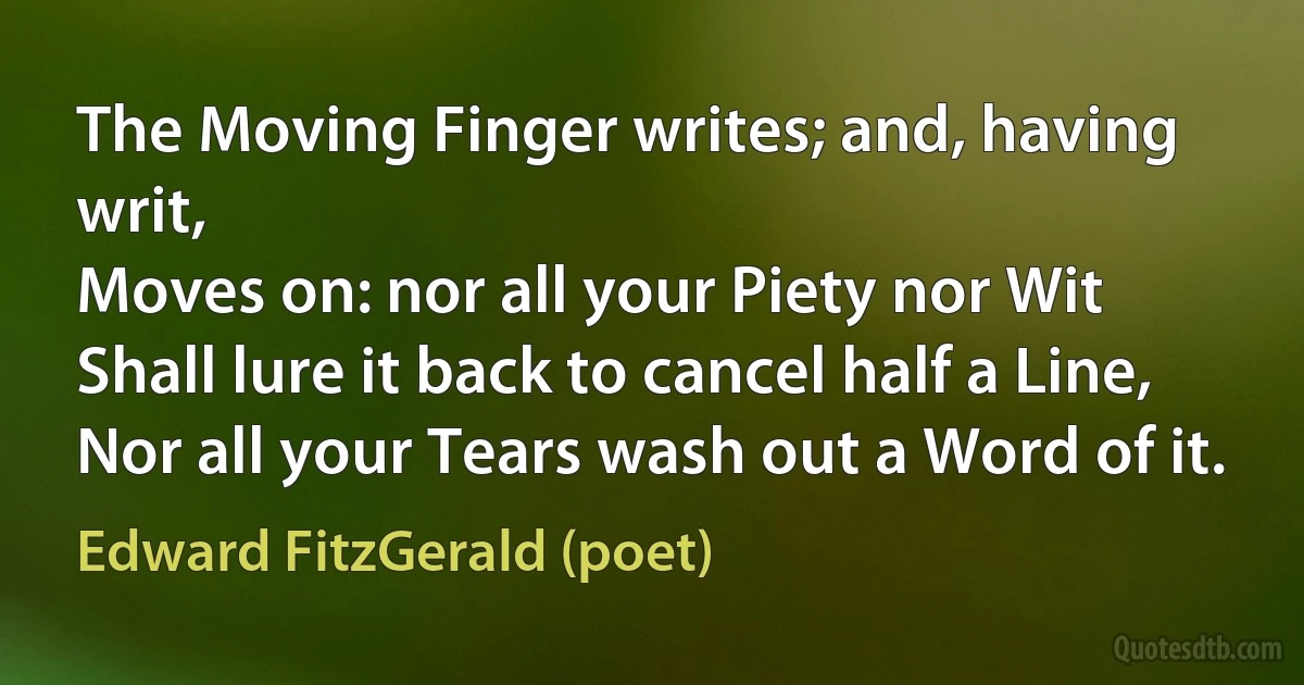 The Moving Finger writes; and, having writ,
Moves on: nor all your Piety nor Wit
Shall lure it back to cancel half a Line,
Nor all your Tears wash out a Word of it. (Edward FitzGerald (poet))