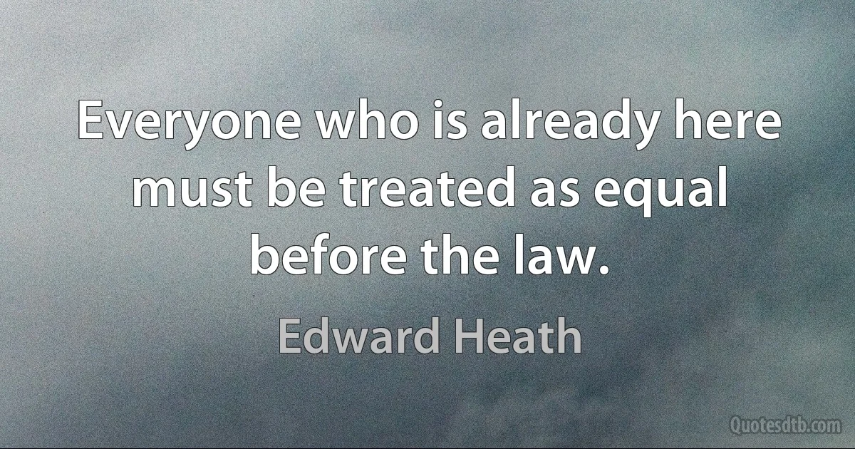 Everyone who is already here must be treated as equal before the law. (Edward Heath)