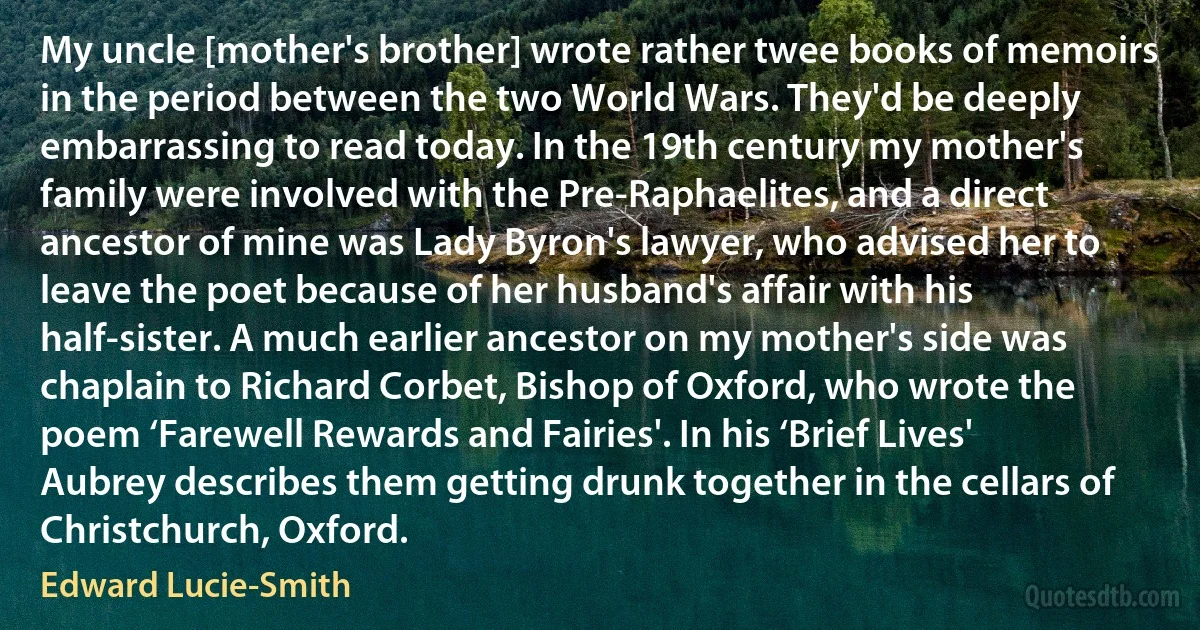 My uncle [mother's brother] wrote rather twee books of memoirs in the period between the two World Wars. They'd be deeply embarrassing to read today. In the 19th century my mother's family were involved with the Pre-Raphaelites, and a direct ancestor of mine was Lady Byron's lawyer, who advised her to leave the poet because of her husband's affair with his half-sister. A much earlier ancestor on my mother's side was chaplain to Richard Corbet, Bishop of Oxford, who wrote the poem ‘Farewell Rewards and Fairies'. In his ‘Brief Lives' Aubrey describes them getting drunk together in the cellars of Christchurch, Oxford. (Edward Lucie-Smith)
