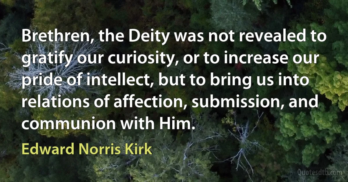 Brethren, the Deity was not revealed to gratify our curiosity, or to increase our pride of intellect, but to bring us into relations of affection, submission, and communion with Him. (Edward Norris Kirk)