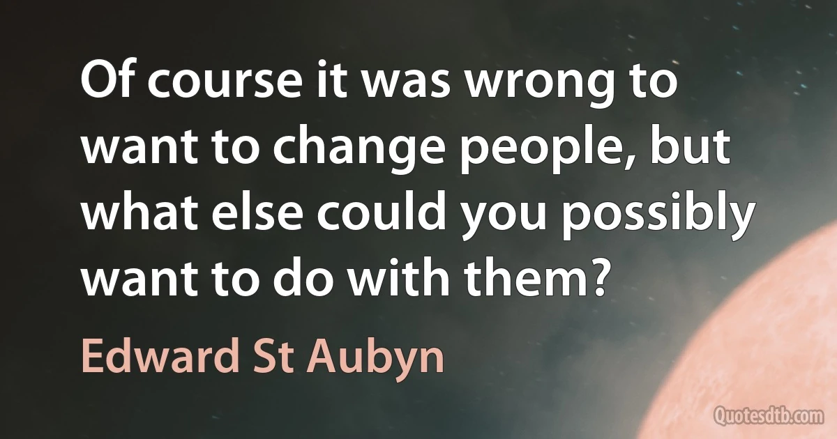 Of course it was wrong to want to change people, but what else could you possibly want to do with them? (Edward St Aubyn)