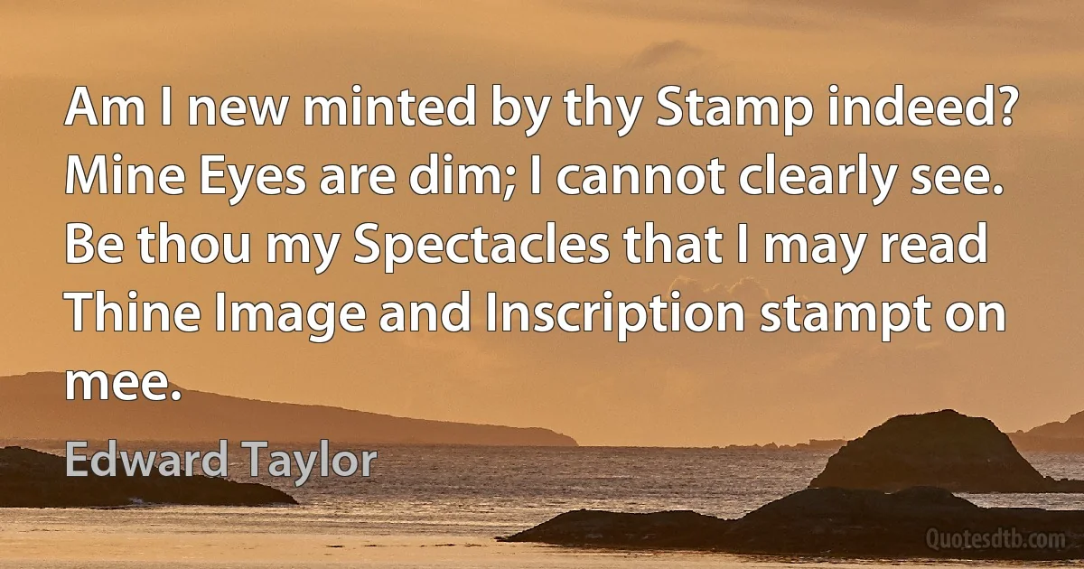 Am I new minted by thy Stamp indeed?
Mine Eyes are dim; I cannot clearly see.
Be thou my Spectacles that I may read
Thine Image and Inscription stampt on mee. (Edward Taylor)