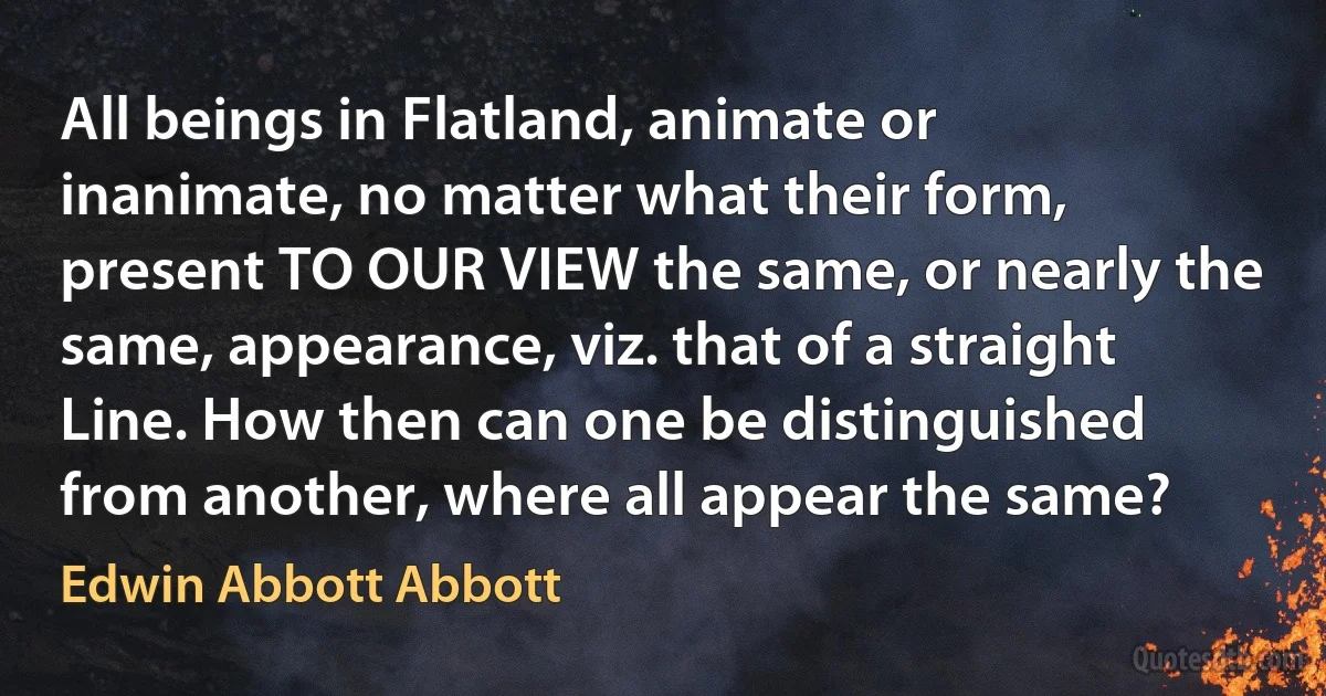 All beings in Flatland, animate or inanimate, no matter what their form, present TO OUR VIEW the same, or nearly the same, appearance, viz. that of a straight Line. How then can one be distinguished from another, where all appear the same? (Edwin Abbott Abbott)