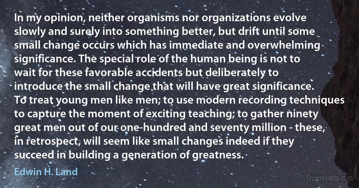 In my opinion, neither organisms nor organizations evolve slowly and surely into something better, but drift until some small change occurs which has immediate and overwhelming significance. The special role of the human being is not to wait for these favorable accidents but deliberately to introduce the small change that will have great significance.
To treat young men like men; to use modern recording techniques to capture the moment of exciting teaching; to gather ninety great men out of our one-hundred and seventy million - these, in retrospect, will seem like small changes indeed if they succeed in building a generation of greatness. (Edwin H. Land)