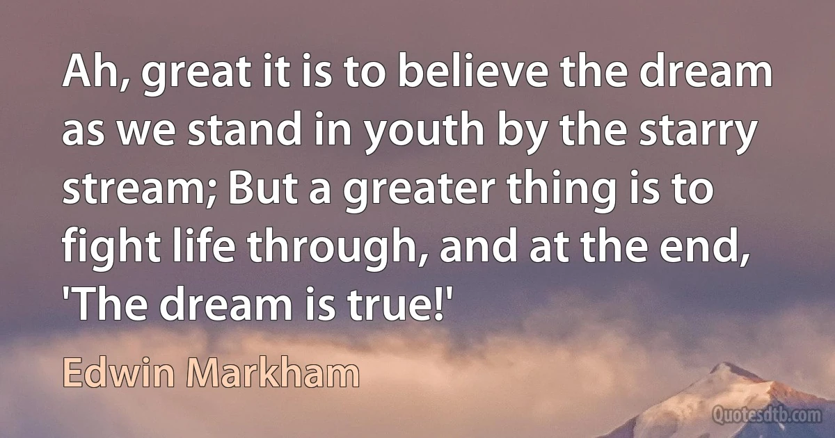 Ah, great it is to believe the dream as we stand in youth by the starry stream; But a greater thing is to fight life through, and at the end, 'The dream is true!' (Edwin Markham)