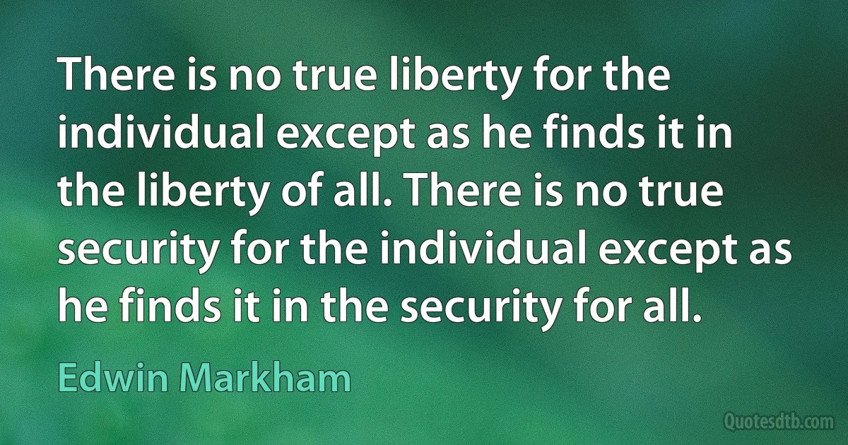 There is no true liberty for the individual except as he finds it in the liberty of all. There is no true security for the individual except as he finds it in the security for all. (Edwin Markham)